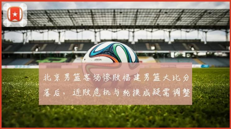 北京男篮客场惨败福建男篮大比分落后，连败危机与轮换成疑需调整