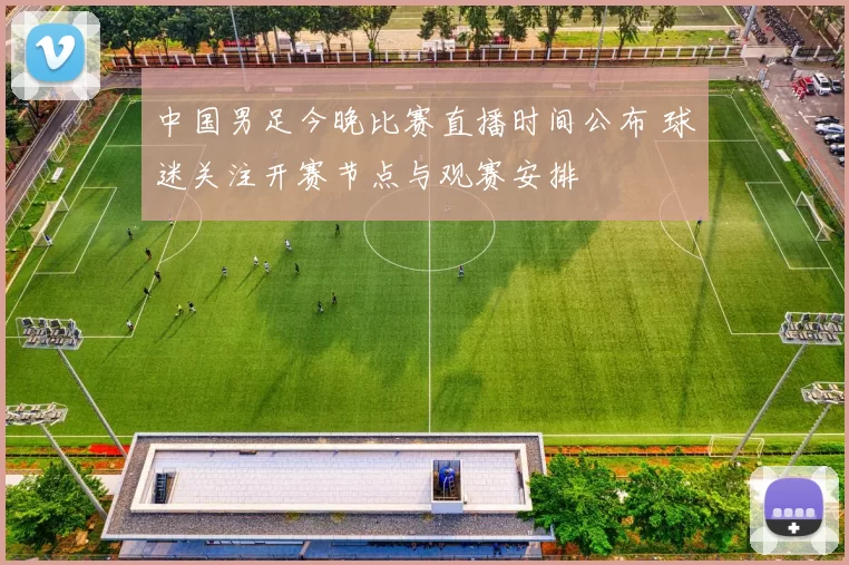 中国男足今晚比赛直播时间公布 球迷关注开赛节点与观赛安排