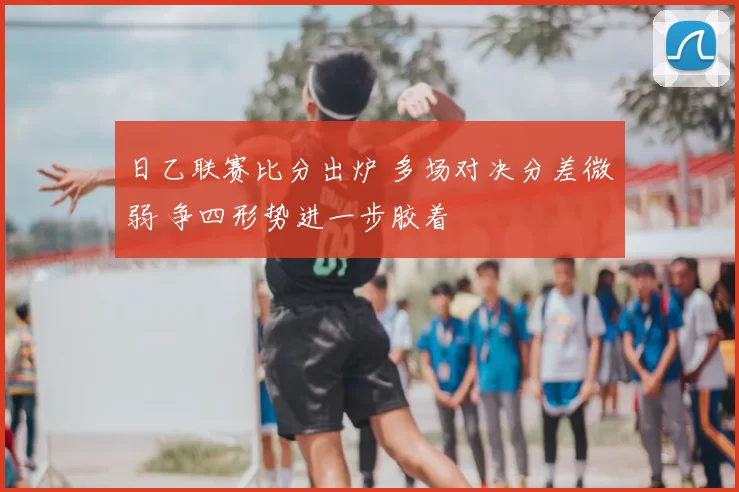 日乙联赛比分出炉 多场对决分差微弱 争四形势进一步胶着