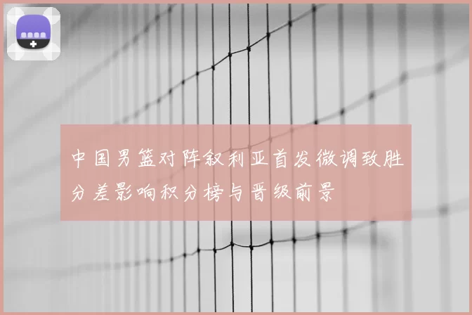 中国男篮对阵叙利亚首发微调致胜分差影响积分榜与晋级前景