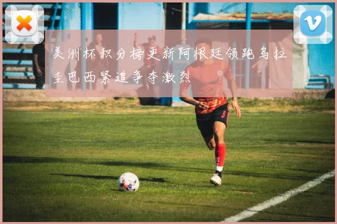 美洲杯积分榜更新阿根廷领跑乌拉圭巴西紧追争夺激烈