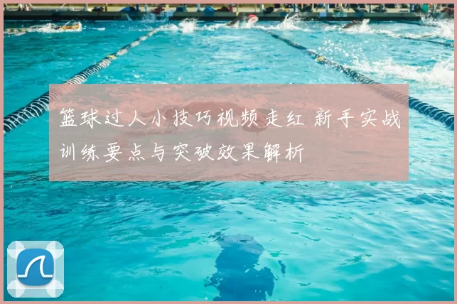 篮球过人小技巧视频走红 新手实战训练要点与突破效果解析