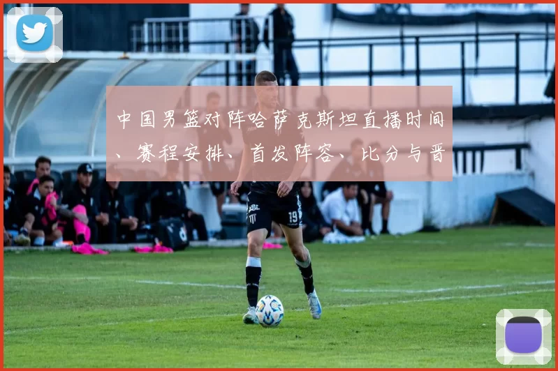 中国男篮对阵哈萨克斯坦直播时间、赛程安排、首发阵容、比分与晋级看点