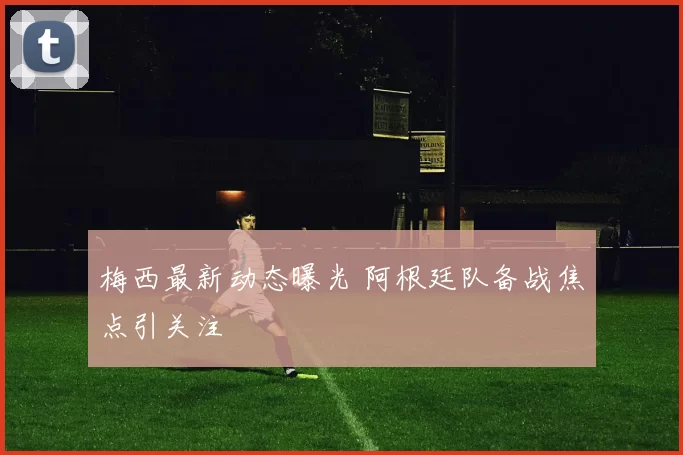 梅西最新动态曝光 阿根廷队备战焦点引关注