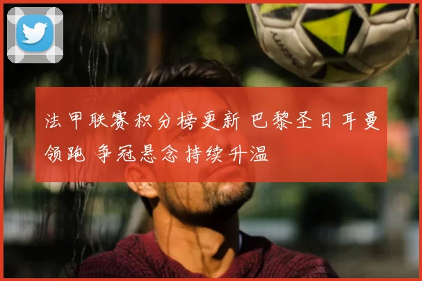 法甲联赛积分榜更新 巴黎圣日耳曼领跑 争冠悬念持续升温