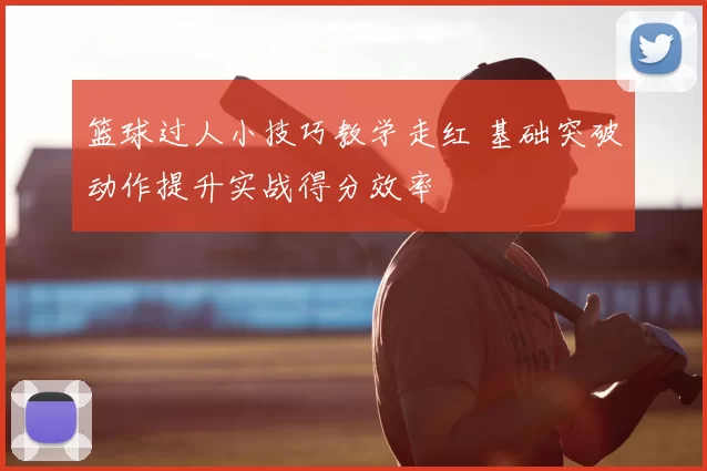 篮球过人小技巧教学走红 基础突破动作提升实战得分效率