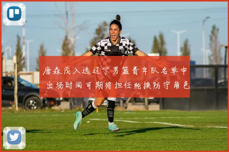 唐森茂入选辽宁男篮青年队名单中 出场时间可期将担任轮换防守角色