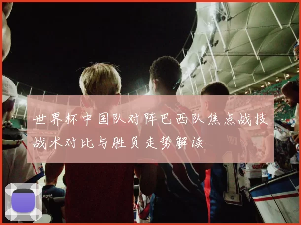 世界杯中国队对阵巴西队焦点战技战术对比与胜负走势解读