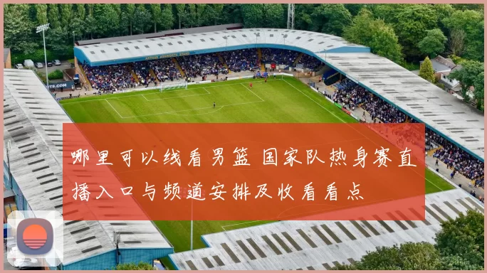 哪里可以线看男篮 国家队热身赛直播入口与频道安排及收看看点