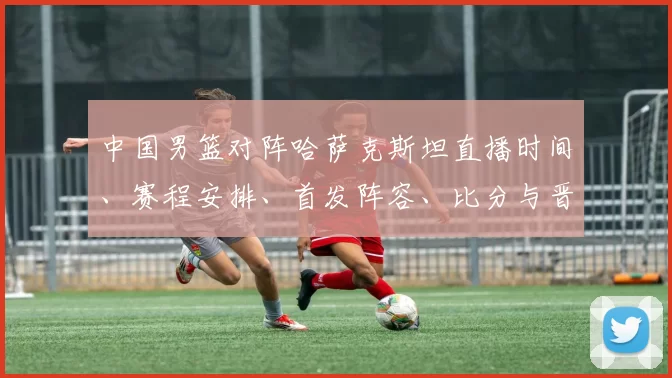 中国男篮对阵哈萨克斯坦直播时间、赛程安排、首发阵容、比分与晋级看点