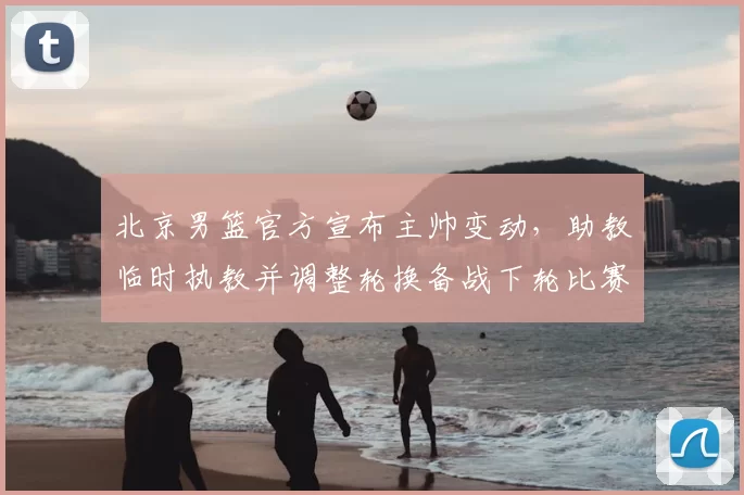 北京男篮官方宣布主帅变动,助教临时执教并调整轮换备战下轮比赛