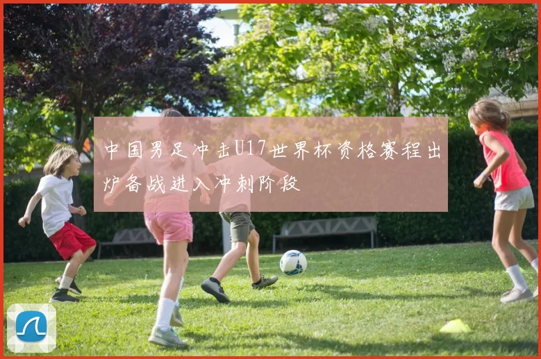 中国男足冲击U17世界杯资格赛程出炉备战进入冲刺阶段