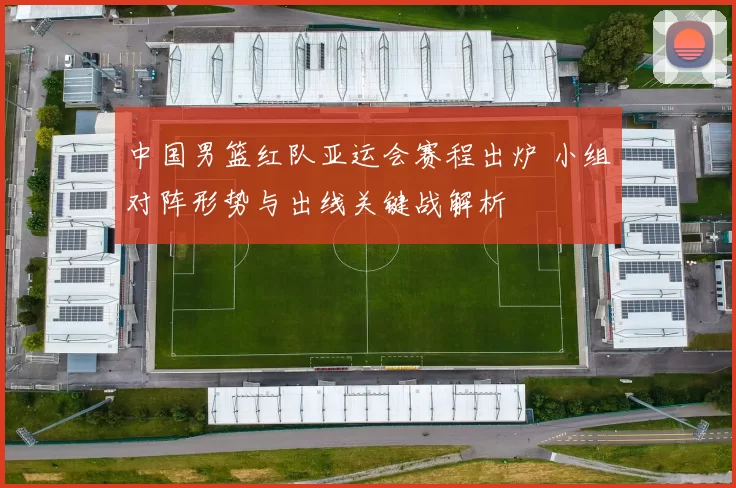 中国男篮红队亚运会赛程出炉 小组对阵形势与出线关键战解析