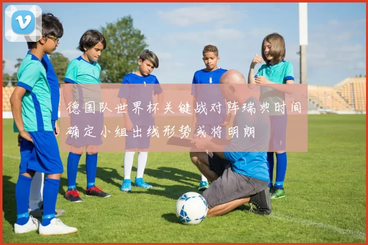 德国队世界杯关键战对阵瑞典时间确定小组出线形势或将明朗