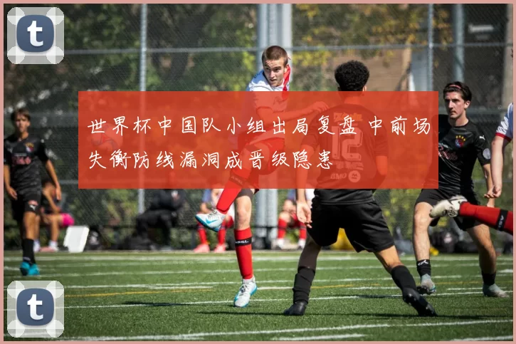 世界杯中国队小组出局复盘 中前场失衡防线漏洞成晋级隐患