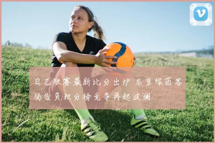 日乙联赛最新比分出炉 东京绿茵客场告负积分榜竞争再起波澜