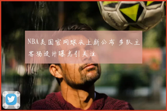 NBA美国官网球衣上新公布 多队主客场设计曝光引关注