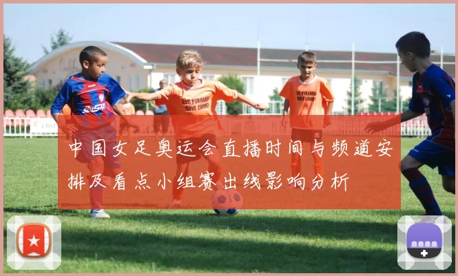 中国女足奥运会直播时间与频道安排及看点小组赛出线影响分析