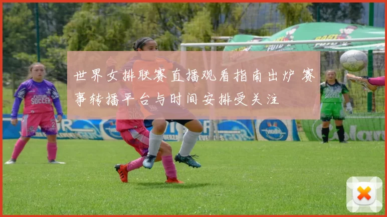 世界女排联赛直播观看指南出炉 赛事转播平台与时间安排受关注