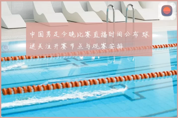 中国男足今晚比赛直播时间公布 球迷关注开赛节点与观赛安排