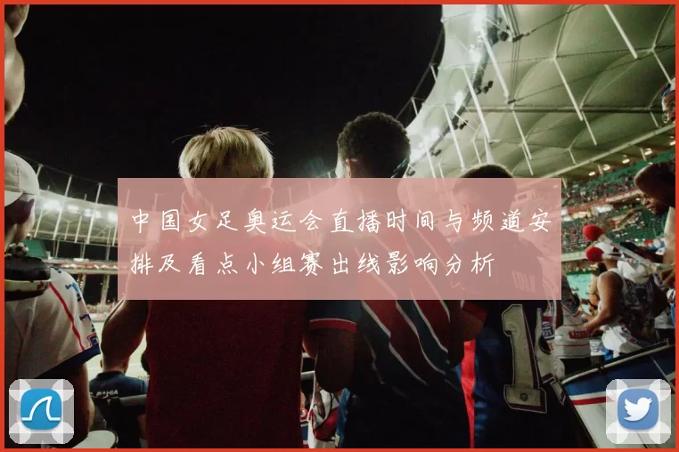 中国女足奥运会直播时间与频道安排及看点小组赛出线影响分析