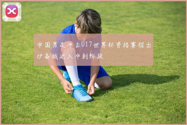 中国男足冲击U17世界杯资格赛程出炉备战进入冲刺阶段