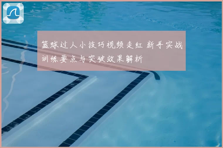篮球过人小技巧视频走红 新手实战训练要点与突破效果解析
