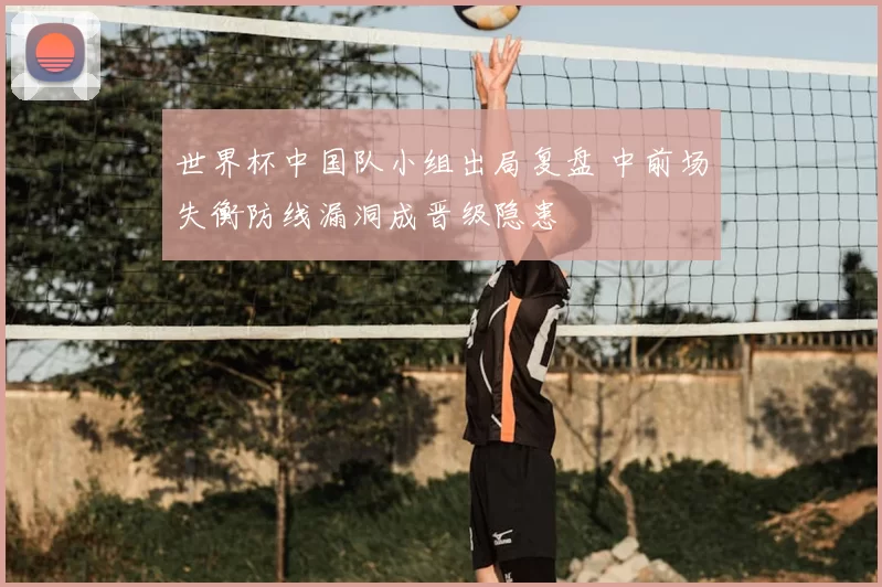 世界杯中国队小组出局复盘 中前场失衡防线漏洞成晋级隐患