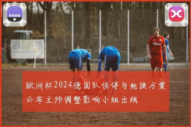 欧洲杯2024德国队伤停与轮换方案公布主帅调整影响小组出线