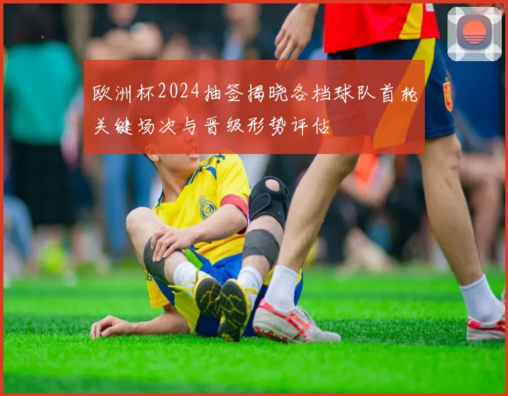 欧洲杯2024抽签揭晓各档球队首轮关键场次与晋级形势评估