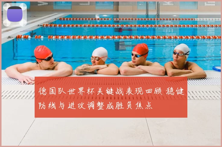 德国队世界杯关键战表现回顾 稳健防线与进攻调整成胜负焦点