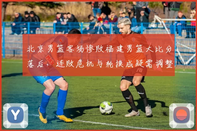 北京男篮客场惨败福建男篮大比分落后，连败危机与轮换成疑需调整