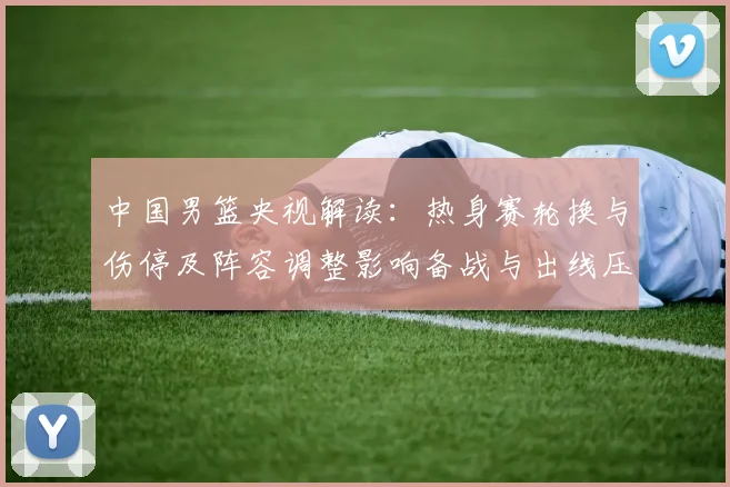 中国男篮央视解读：热身赛轮换与伤停及阵容调整影响备战与出线压力