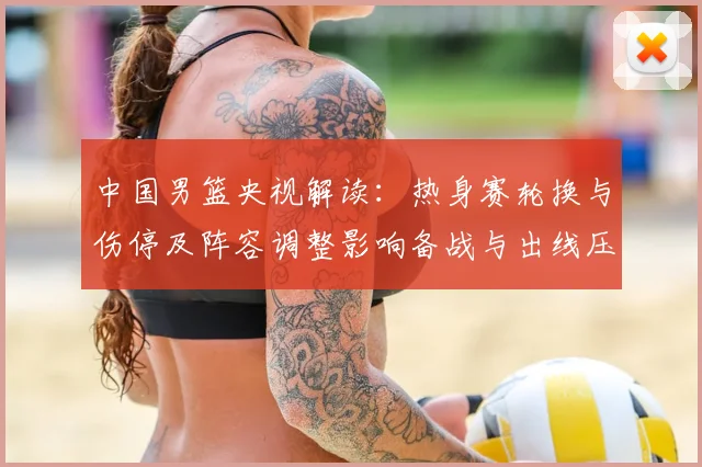 中国男篮央视解读：热身赛轮换与伤停及阵容调整影响备战与出线压力