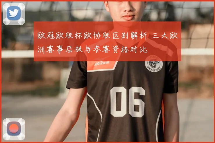 欧冠欧联杯欧协联区别解析 三大欧洲赛事层级与参赛资格对比