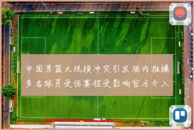 中国男篮大规模冲突引发场内推搡多名球员受伤赛程受影响官方介入调查