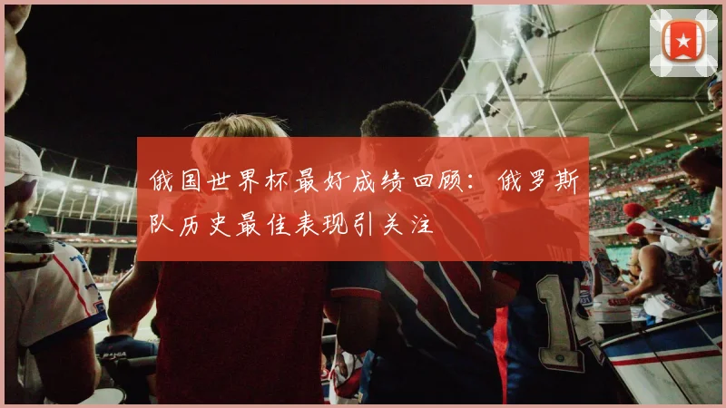 俄国世界杯最好成绩回顾:俄罗斯队历史最佳表现引关注