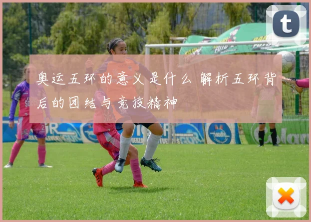 奥运五环的意义是什么 解析五环背后的团结与竞技精神