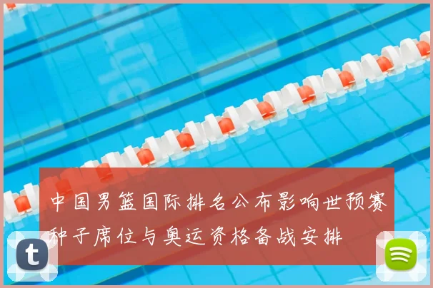 中国男篮国际排名公布影响世预赛种子席位与奥运资格备战安排