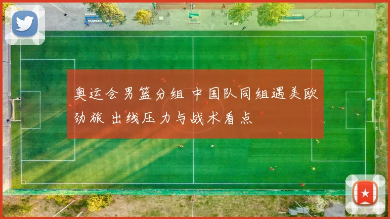 奥运会男篮分组 中国队同组遇美欧劲旅 出线压力与战术看点