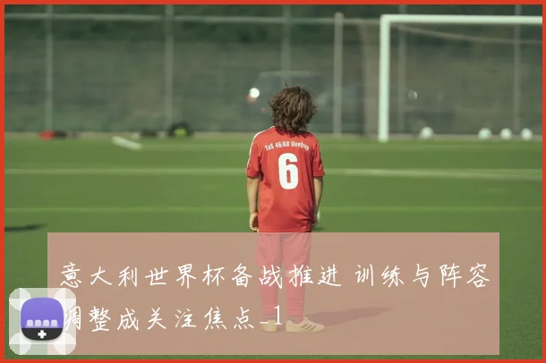 意大利世界杯备战推进 训练与阵容调整成关注焦点_1