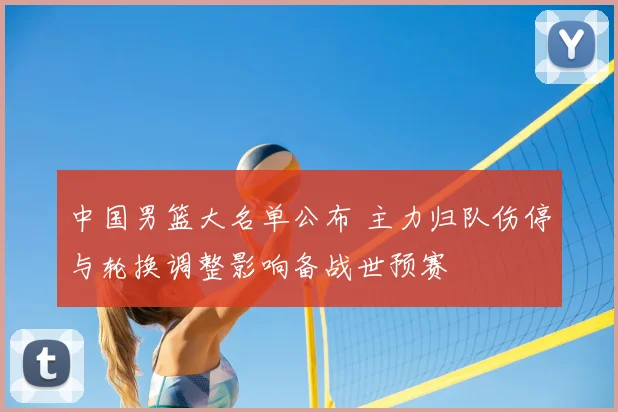 中国男篮大名单公布 主力归队伤停与轮换调整影响备战世预赛
