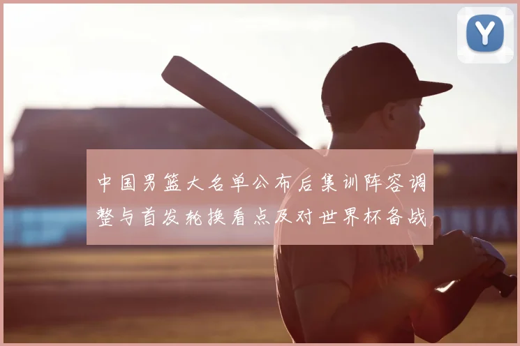 中国男篮大名单公布后集训阵容调整与首发轮换看点及对世界杯备战影响