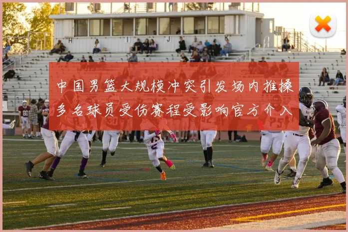 中国男篮大规模冲突引发场内推搡多名球员受伤赛程受影响官方介入调查