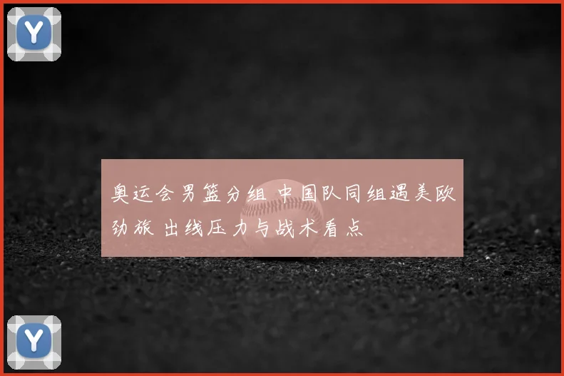 奥运会男篮分组 中国队同组遇美欧劲旅 出线压力与战术看点